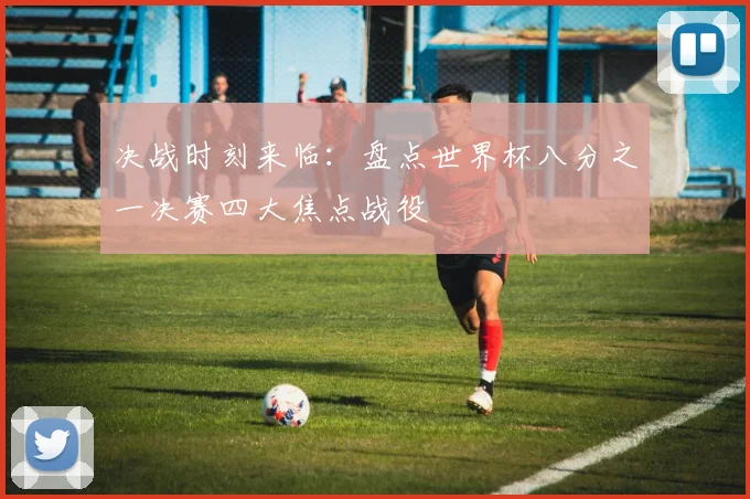 决战时刻来临：盘点世界杯八分之一决赛四大焦点战役