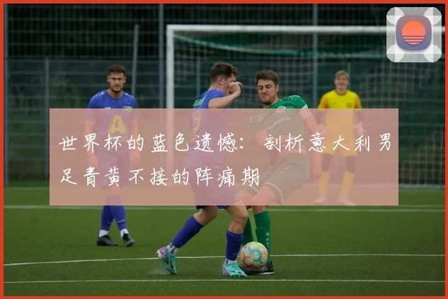 世界杯的蓝色遗憾：剖析意大利男足青黄不接的阵痛期