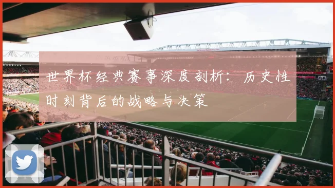 世界杯经典赛事深度剖析：历史性时刻背后的战略与决策