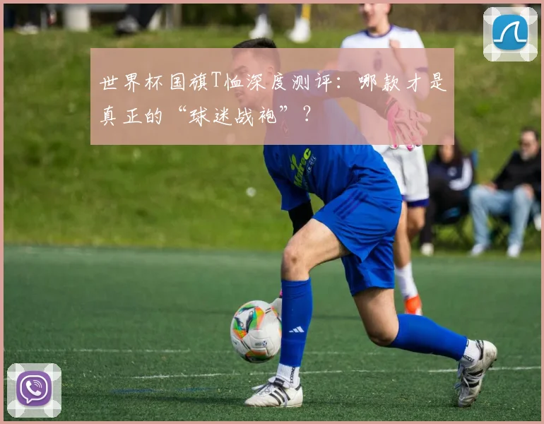 世界杯国旗T恤深度测评:哪款才是真正的“球迷战袍”?