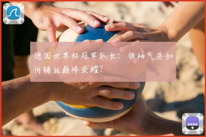 德国世界杯冠军队长：领袖气质如何铸就巅峰荣耀？