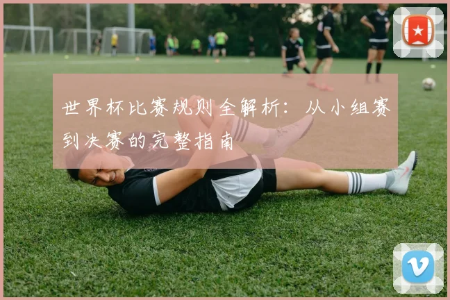 世界杯比赛规则全解析：从小组赛到决赛的完整指南