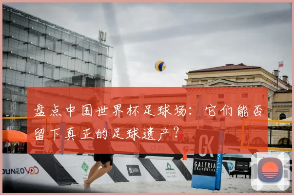 盘点中国世界杯足球场：它们能否留下真正的足球遗产？