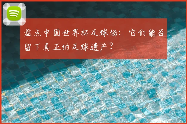 盘点中国世界杯足球场：它们能否留下真正的足球遗产？