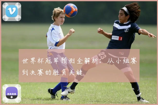 世界杯冠军预测全解析:从小组赛到决赛的胜负关键