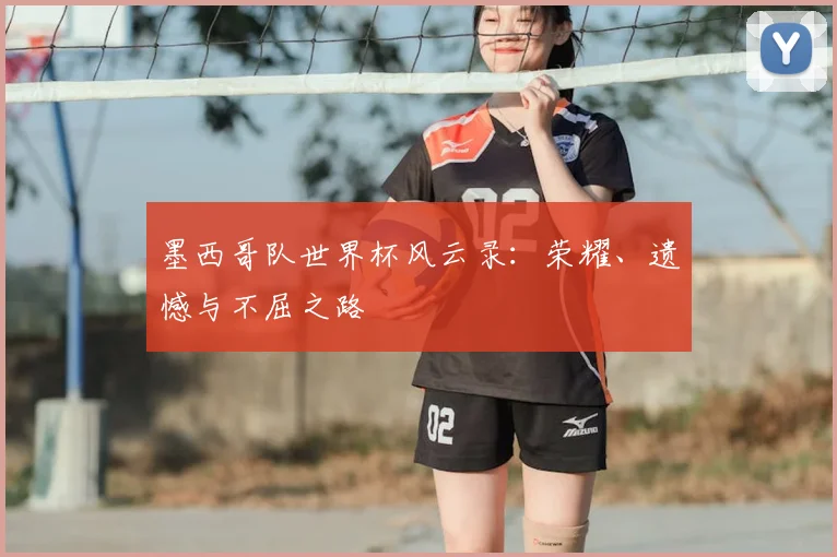 墨西哥队世界杯风云录:荣耀、遗憾与不屈之路