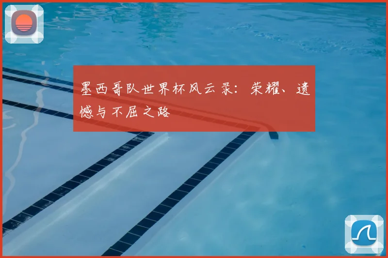 墨西哥队世界杯风云录:荣耀、遗憾与不屈之路