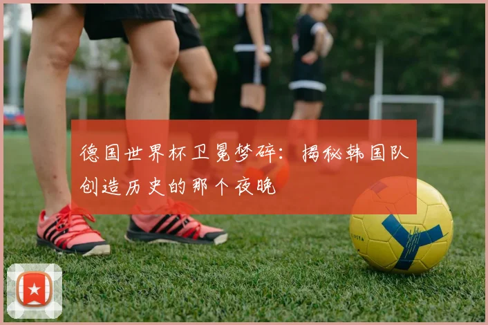 德国世界杯卫冕梦碎：揭秘韩国队创造历史的那个夜晚