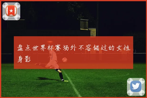 盘点世界杯赛场外不容错过的女性身影