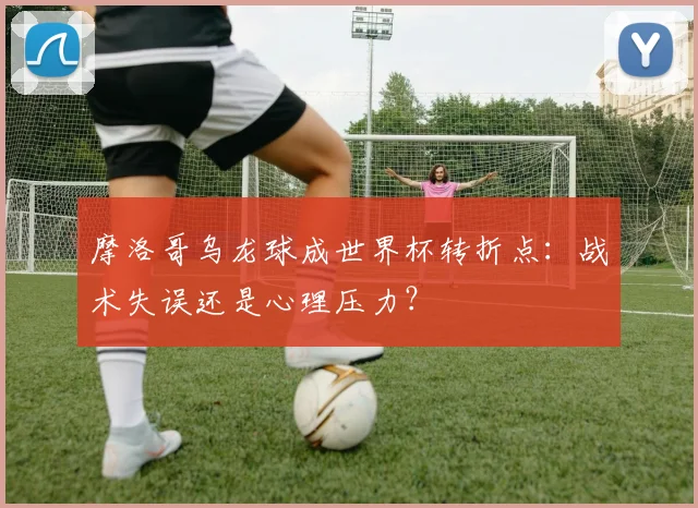 摩洛哥乌龙球成世界杯转折点:战术失误还是心理压力?