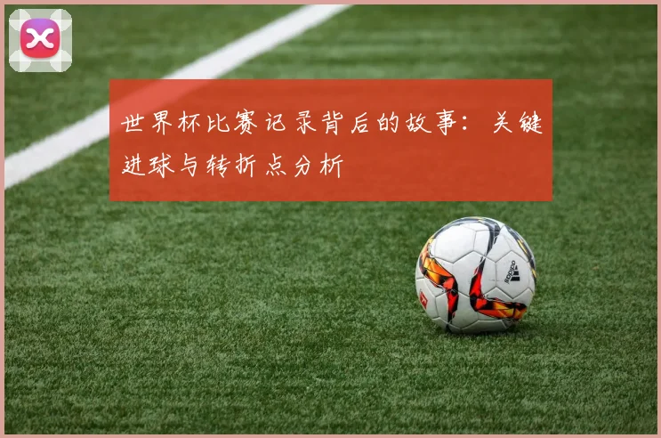 世界杯比赛记录背后的故事：关键进球与转折点分析